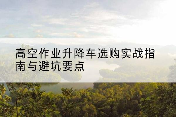 泊头升降车怎么选-高空作业升降车选购实战指南与避坑要点