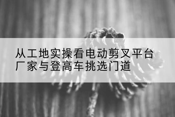 泊头电动剪叉升降平台厂家-从工地实操看电动剪叉平台厂家与登高车挑选门道