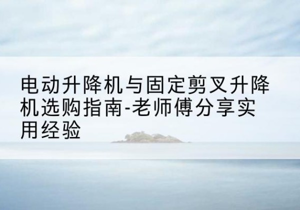 泊头电动升降机怎么选-电动升降机与固定剪叉升降机选购指南-老师傅分享实用经验