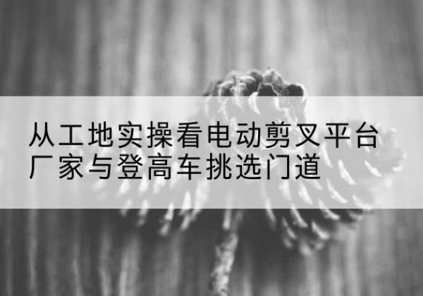 泊头电动剪叉升降平台厂家-从工地实操看电动剪叉平台厂家与登高车挑选门道