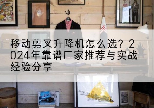 泊头升降平台厂家推荐-移动剪叉升降机怎么选？2024年靠谱厂家推荐与实战经验分享